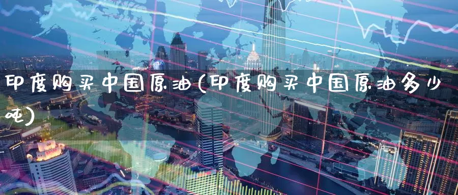 印度购买中国原油(印度购买中国原油多少吨)_https://www.wenchangxx.com_国际期货_第1张