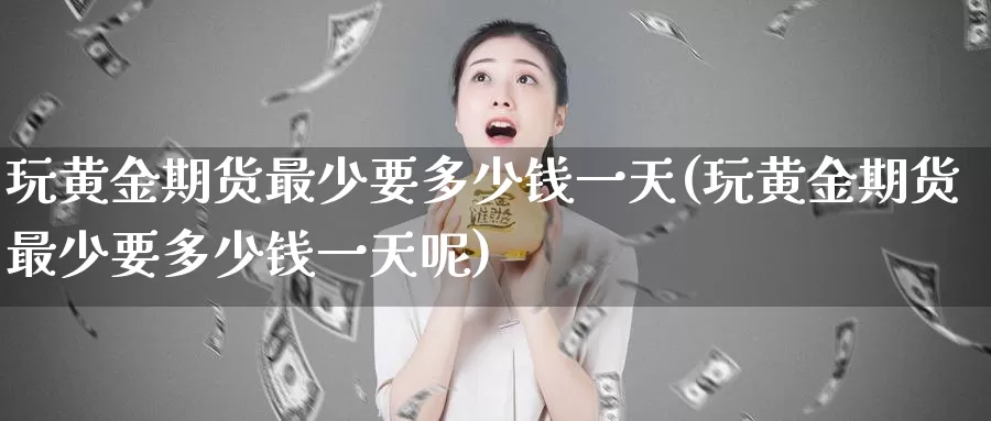 玩黄金期货最少要多少钱一天(玩黄金期货最少要多少钱一天呢)_https://www.wenchangxx.com_期货行情_第1张
