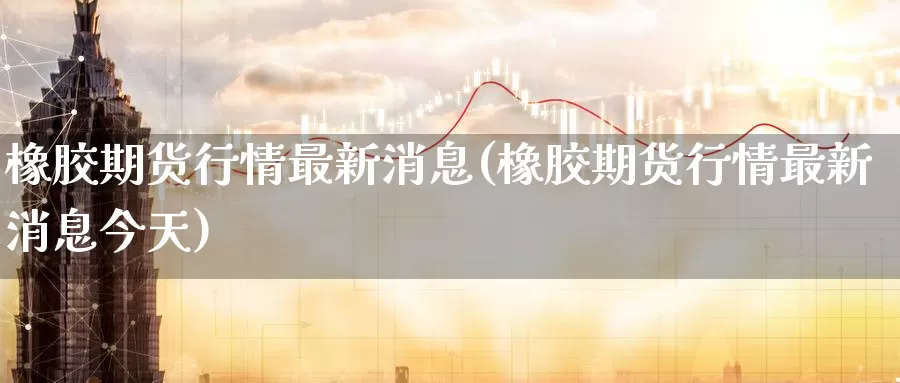 橡胶期货行情最新消息(橡胶期货行情最新消息今天)_https://www.wenchangxx.com_国际期货_第1张