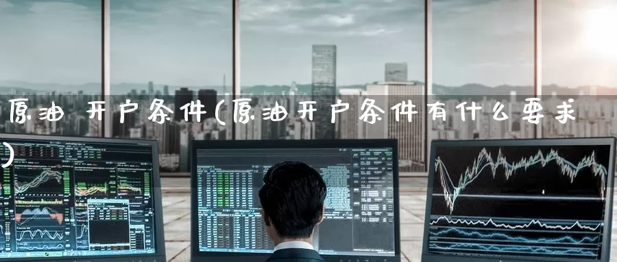 原油 开户条件(原油开户条件有什么要求)_https://www.wenchangxx.com_国际期货_第1张