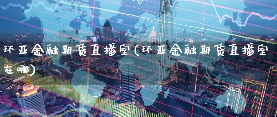 环亚金融期货直播室(环亚金融期货直播室在哪)_https://www.wenchangxx.com_期货行情_第1张