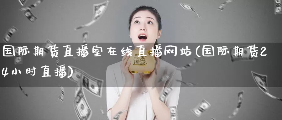 国际期货直播室在线直播网站(国际期货24小时直播)_https://www.wenchangxx.com_期货行情_第1张