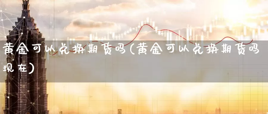 黄金可以兑换期货吗(黄金可以兑换期货吗现在)_https://www.wenchangxx.com_德指期货_第1张