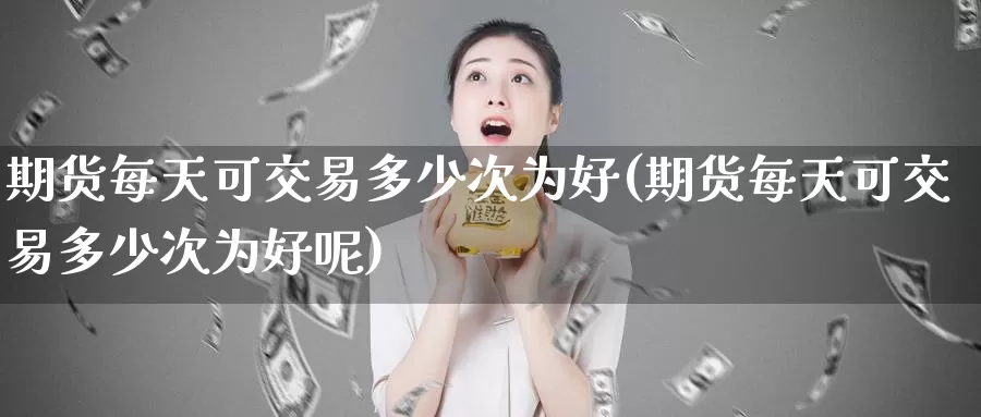 期货每天可交易多少次为好(期货每天可交易多少次为好呢)_https://www.wenchangxx.com_期货行情_第1张