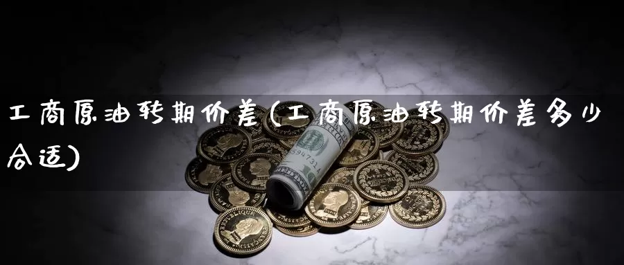 工商原油转期价差(工商原油转期价差多少合适)_https://www.wenchangxx.com_国际期货_第1张