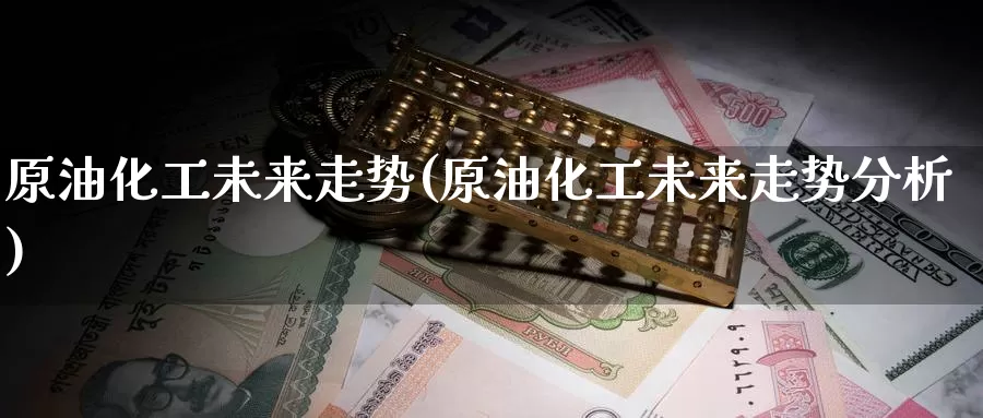 原油化工未来走势(原油化工未来走势分析)_https://www.wenchangxx.com_国际期货_第1张