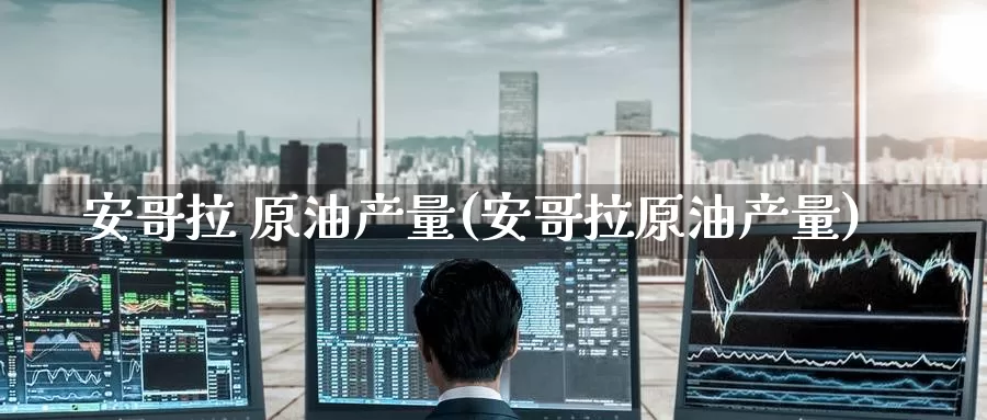 安哥拉 原油产量(安哥拉原油产量)_https://www.wenchangxx.com_国际期货_第1张