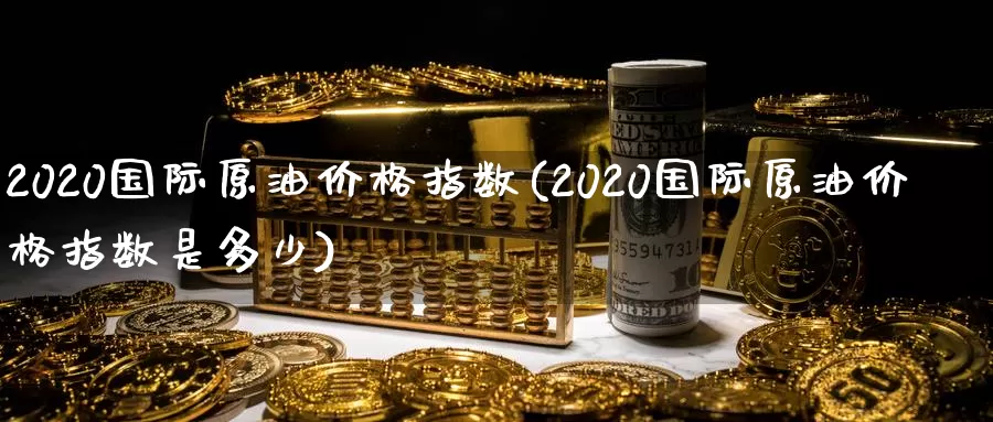 2020国际原油价格指数(2020国际原油价格指数是多少)_https://www.wenchangxx.com_期货平台_第1张