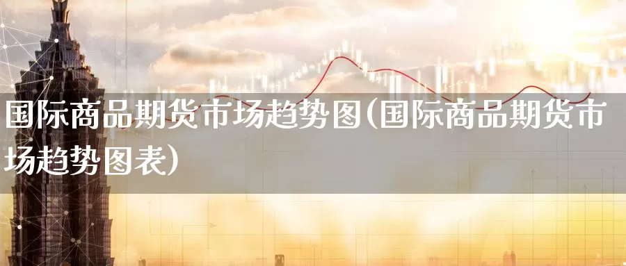 国际商品期货市场趋势图(国际商品期货市场趋势图表)_https://www.wenchangxx.com_德指期货_第1张