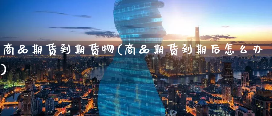 商品期货到期货物(商品期货到期后怎么办)_https://www.wenchangxx.com_国际期货_第1张