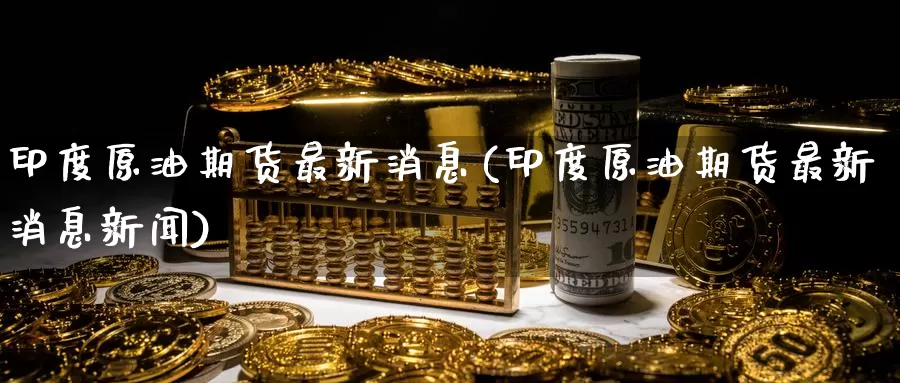 印度原油期货最新消息(印度原油期货最新消息新闻)_https://www.wenchangxx.com_期货行情_第1张