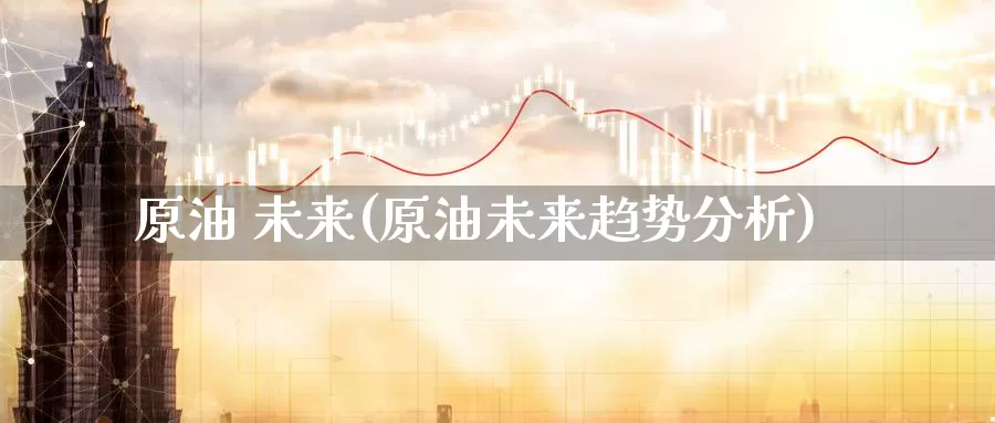 原油 未来(原油未来趋势分析)_期货平台_第1张_国际期货交易平台 原油 未来(原油未来趋势分析)_https://www.wenchangxx.com_期货平台_第1张