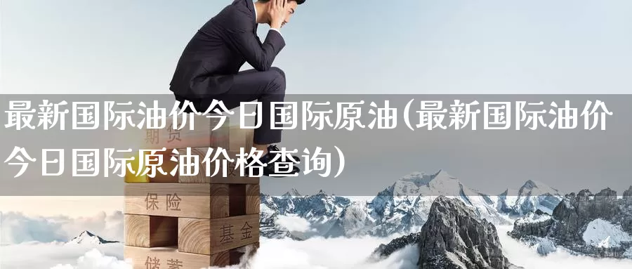 最新国际油价今日国际原油(最新国际油价今日国际原油价格查询)_https://www.wenchangxx.com_期货平台_第1张