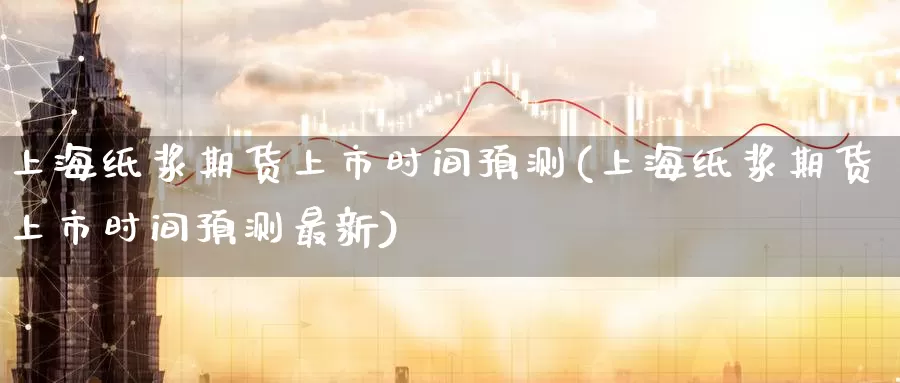 上海纸浆期货上市时间预测(上海纸浆期货上市时间预测最新)_https://www.wenchangxx.com_德指期货_第1张