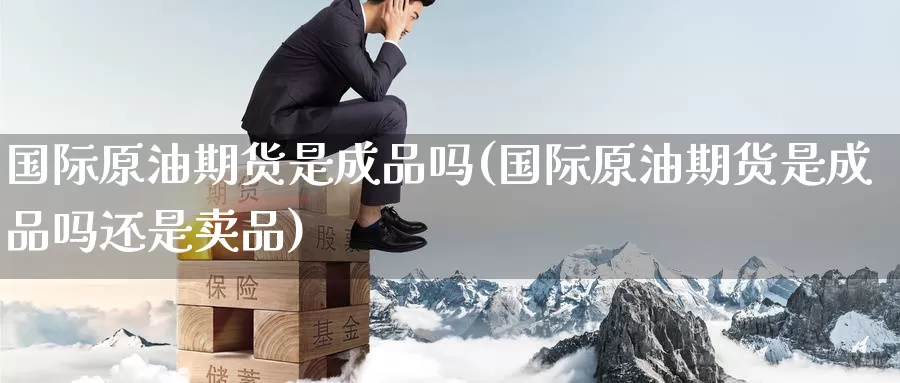 国际原油期货是成品吗(国际原油期货是成品吗还是卖品)_https://www.wenchangxx.com_期货平台_第1张