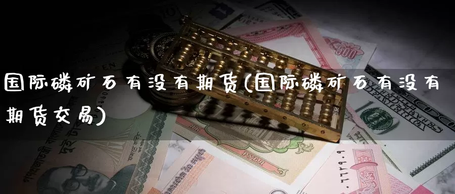 国际磷矿石有没有期货(国际磷矿石有没有期货交易)_https://www.wenchangxx.com_国际期货_第1张