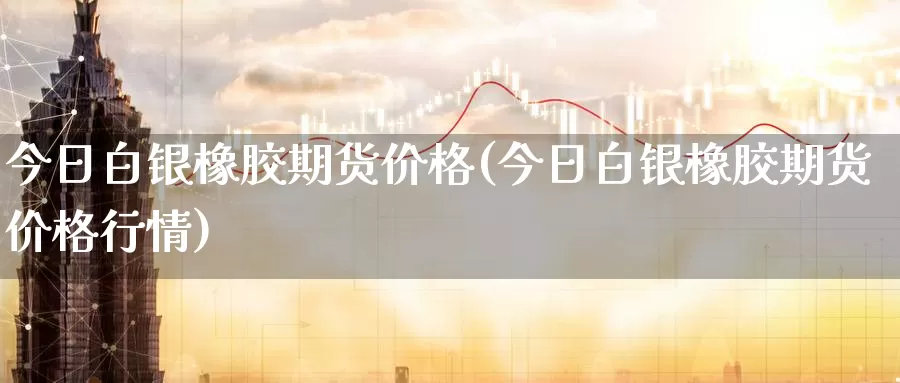 今日白银橡胶期货价格(今日白银橡胶期货价格行情)_https://www.wenchangxx.com_国际期货_第1张