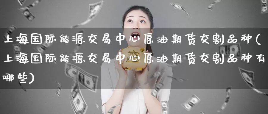 上海国际能源交易中心原油期货交割品种(上海国际能源交易中心原油期货交割品种有哪些)_https://www.wenchangxx.com_期货行情_第1张