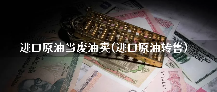 进口原油当废油卖(进口原油转售)_https://www.wenchangxx.com_期货平台_第1张