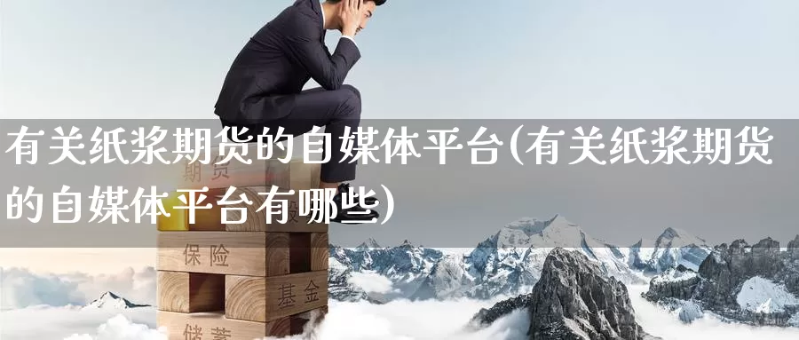 有关纸浆期货的自媒体平台(有关纸浆期货的自媒体平台有哪些)_https://www.wenchangxx.com_期货行情_第1张