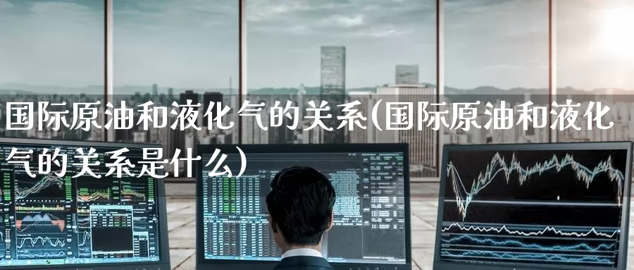 国际原油和液化气的关系(国际原油和液化气的关系是什么)_https://www.wenchangxx.com_期货平台_第1张