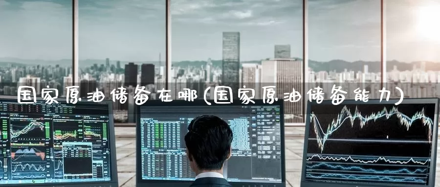 国家原油储备在哪(国家原油储备能力)_https://www.wenchangxx.com_国际期货_第1张