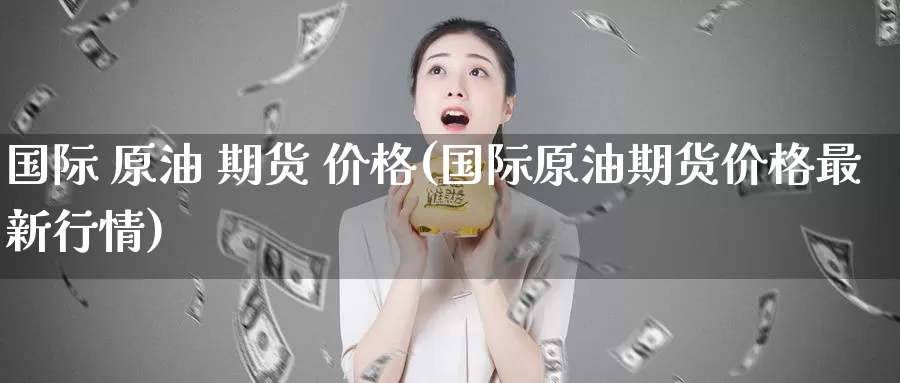 国际 原油 期货 价格(国际原油期货价格最新行情)_https://www.wenchangxx.com_期货平台_第1张