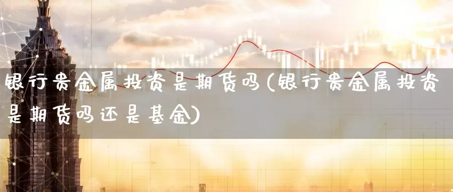 银行贵金属投资是期货吗(银行贵金属投资是期货吗还是基金)_https://www.wenchangxx.com_德指期货_第1张