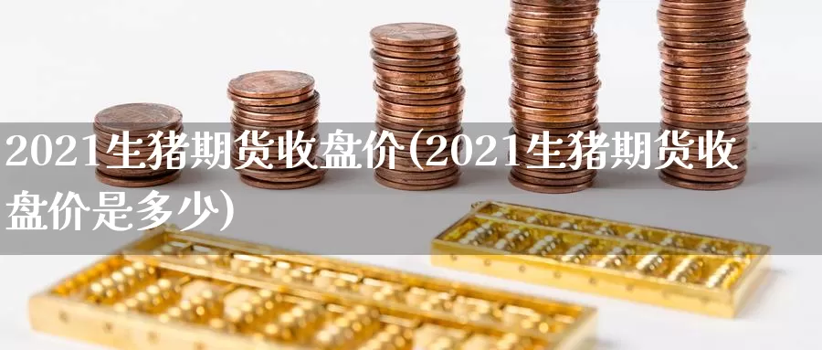 2021生猪期货收盘价(2021生猪期货收盘价是多少)_https://www.wenchangxx.com_国际期货_第1张