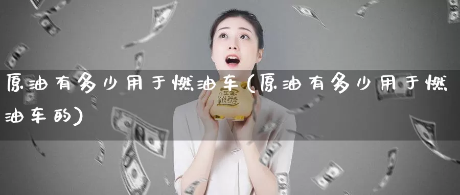 原油有多少用于燃油车(原油有多少用于燃油车的)_https://www.wenchangxx.com_期货行情_第1张