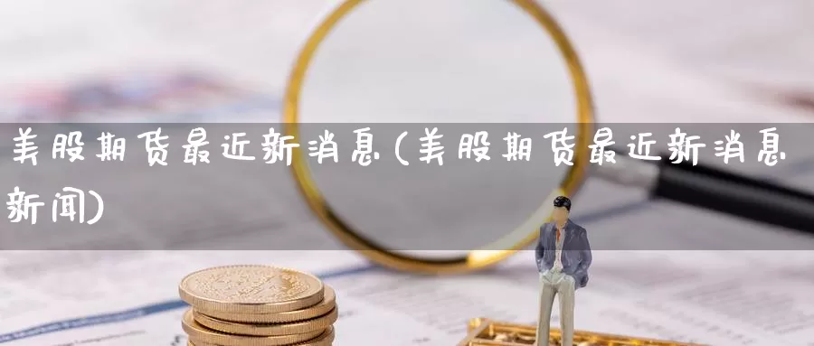 美股期货最近新消息(美股期货最近新消息新闻)_https://www.wenchangxx.com_国际期货_第1张