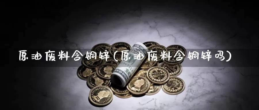 原油废料含铜锌(原油废料含铜锌吗)_期货行情_第1张_国际期货交易平台 原油废料含铜锌(原油废料含铜锌吗)_https://www.wenchangxx.com_期货行情_第1张