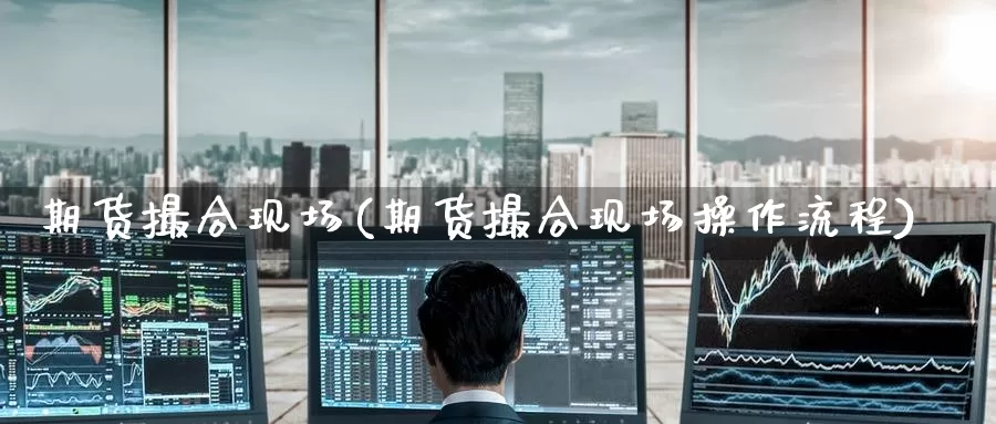 期货撮合现场(期货撮合现场操作流程)_https://www.wenchangxx.com_国际期货_第1张