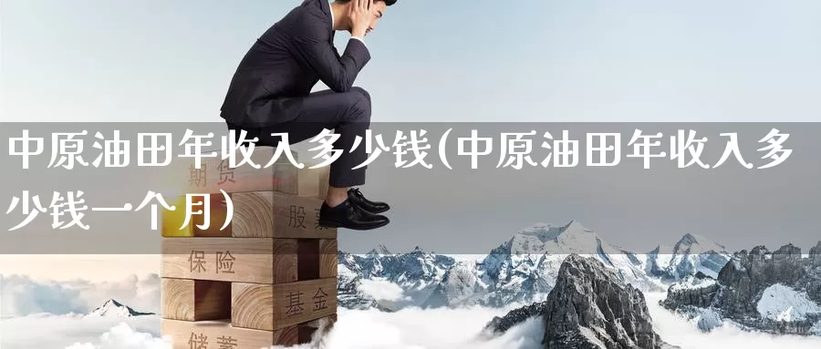 中原油田年收入多少钱(中原油田年收入多少钱一个月)_https://www.wenchangxx.com_国际期货_第1张