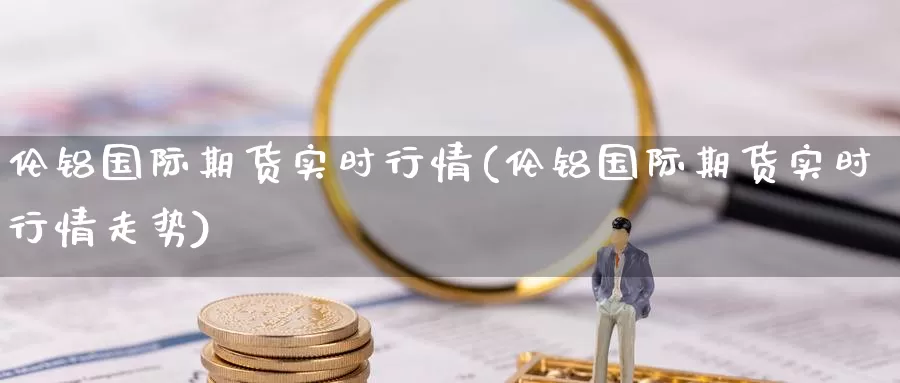 伦铝国际期货实时行情(伦铝国际期货实时行情走势)_德指期货_第1张_国际期货交易平台 伦铝国际期货实时行情(伦铝国际期货实时行情走势)_https://www.wenchangxx.com_德指期货_第1张