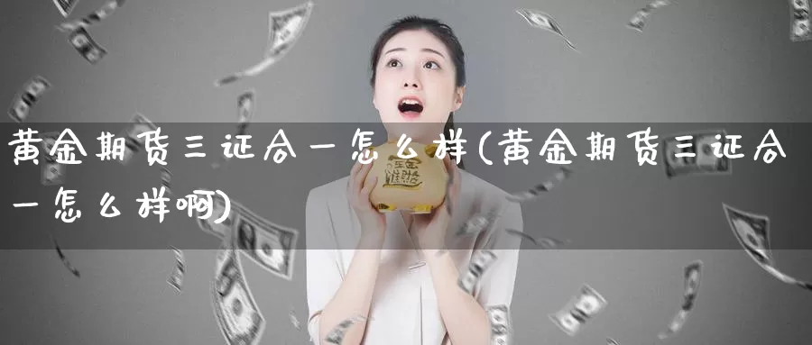 黄金期货三证合一怎么样(黄金期货三证合一怎么样啊)_https://www.wenchangxx.com_德指期货_第1张