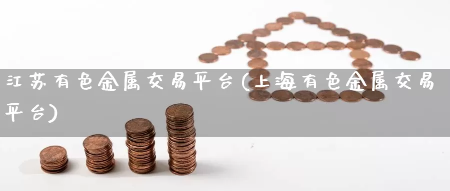 江苏有色金属交易平台(上海有色金属交易平台)_https://www.wenchangxx.com_期货平台_第1张