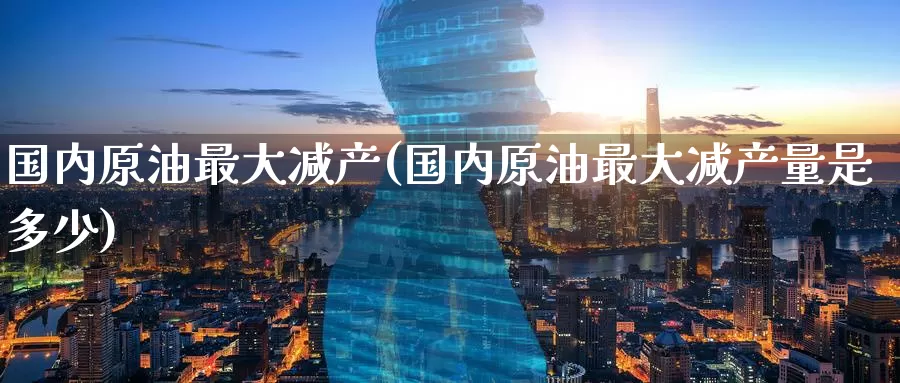 国内原油最大减产(国内原油最大减产量是多少)_https://www.wenchangxx.com_期货平台_第1张