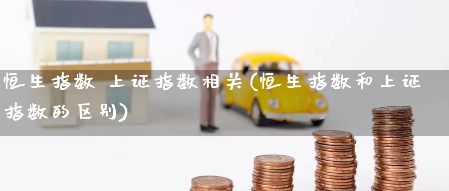 恒生指数 上证指数相关(恒生指数和上证指数的区别)_https://www.wenchangxx.com_国际期货_第1张