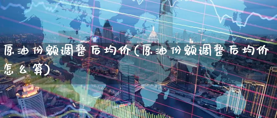 原油份额调整后均价(原油份额调整后均价怎么算)_德指期货_第1张_国际期货交易平台 原油份额调整后均价(原油份额调整后均价怎么算)_https://www.wenchangxx.com_德指期货_第1张
