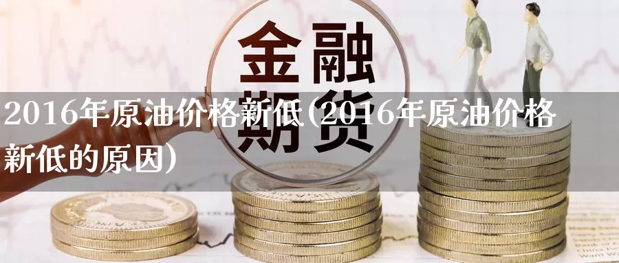 2016年原油价格新低(2016年原油价格新低的原因)_https://www.wenchangxx.com_德指期货_第1张
