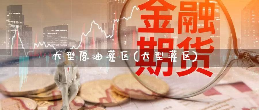 大型原油灌区(大型灌区)_https://www.wenchangxx.com_国际期货_第1张