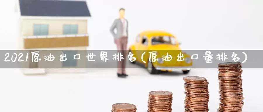 2021原油出口世界排名(原油出口量排名)_https://www.wenchangxx.com_德指期货_第1张
