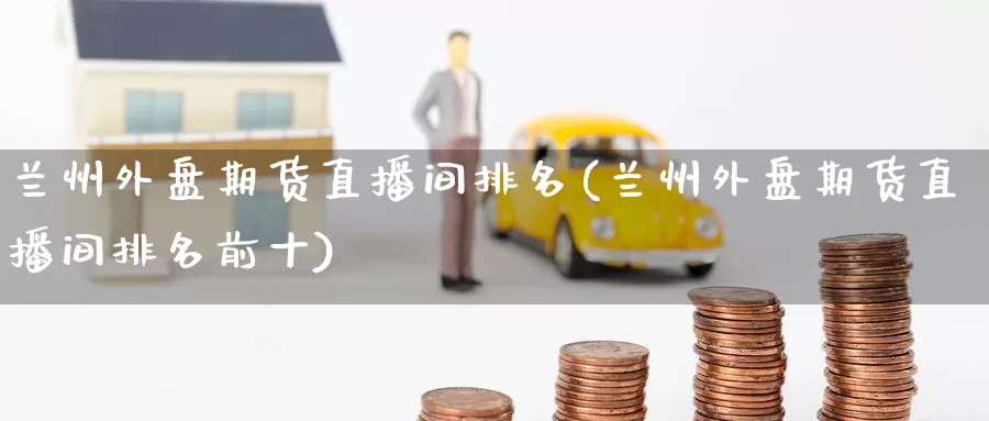 兰州外盘期货直播间排名(兰州外盘期货直播间排名前十)_https://www.wenchangxx.com_期货行情_第1张