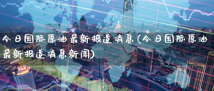 今日国际原油最新报道消息(今日国际原油最新报道消息新闻)_https://www.wenchangxx.com_国际期货_第1张