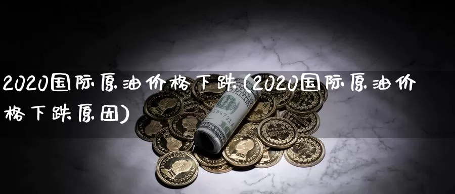 2020国际原油价格下跌(2020国际原油价格下跌原因)_https://www.wenchangxx.com_国际期货_第1张