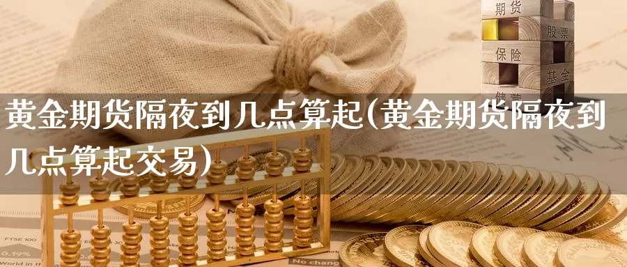 黄金期货隔夜到几点算起(黄金期货隔夜到几点算起交易)_https://www.wenchangxx.com_期货行情_第1张