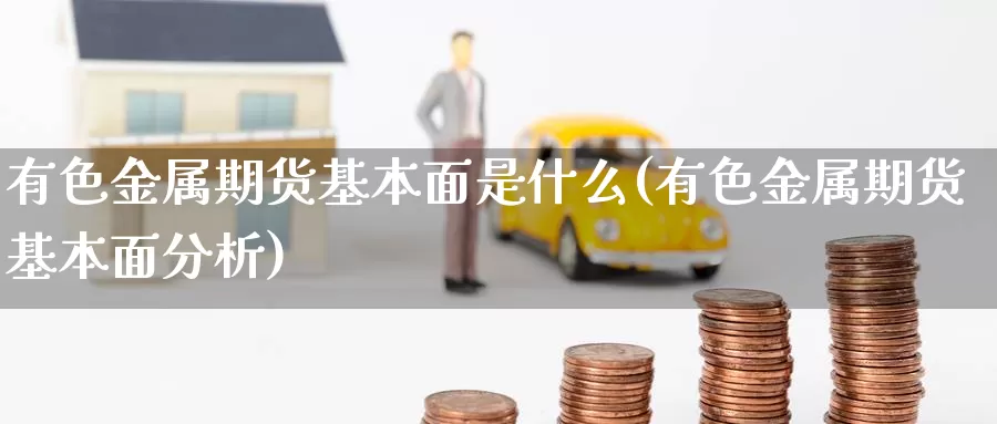 有色金属期货基本面是什么(有色金属期货基本面分析)_https://www.wenchangxx.com_国际期货_第1张