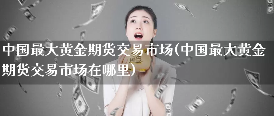中国最大黄金期货交易市场(中国最大黄金期货交易市场在哪里)_https://www.wenchangxx.com_德指期货_第1张
