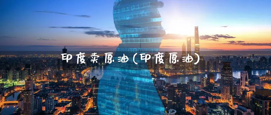 印度卖原油(印度原油)_https://www.wenchangxx.com_期货行情_第1张